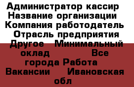 Администратор-кассир › Название организации ­ Компания-работодатель › Отрасль предприятия ­ Другое › Минимальный оклад ­ 15 000 - Все города Работа » Вакансии   . Ивановская обл.